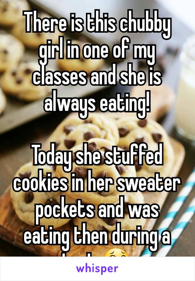 There is this chubby girl in one of my classes and she is always eating!

Today she stuffed cookies in her sweater pockets and was eating then during a test 😂