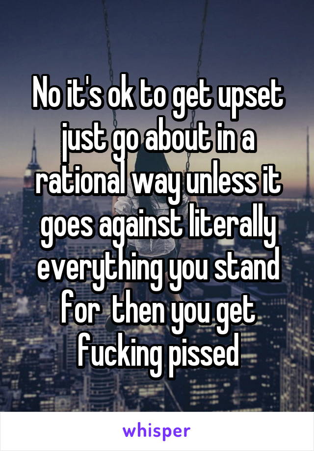 No it's ok to get upset just go about in a rational way unless it goes against literally everything you stand for  then you get fucking pissed