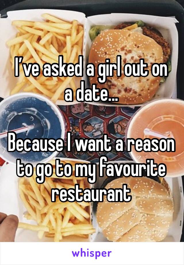 I’ve asked a girl out on a date...

Because I want a reason to go to my favourite restaurant 
