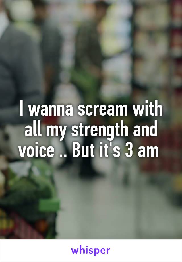 I wanna scream with all my strength and voice .. But it's 3 am 