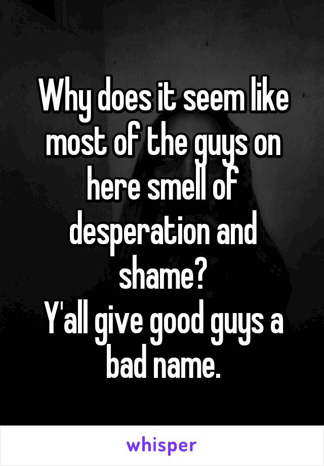 Why does it seem like most of the guys on here smell of desperation and shame?
Y'all give good guys a bad name.