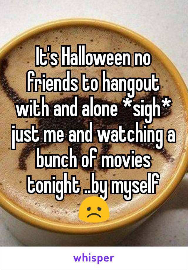 It's Halloween no friends to hangout with and alone *sigh* just me and watching a bunch of movies tonight ..by myself  😞