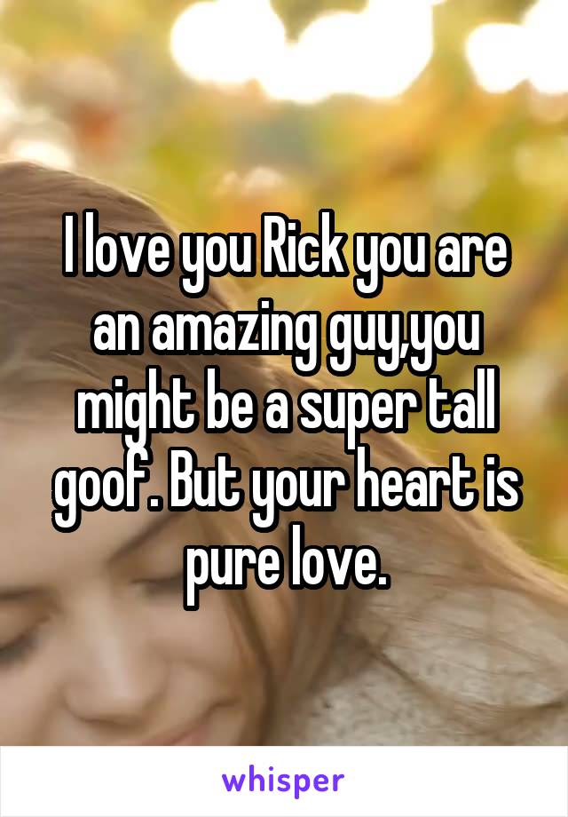 I love you Rick you are an amazing guy,you might be a super tall goof. But your heart is pure love.