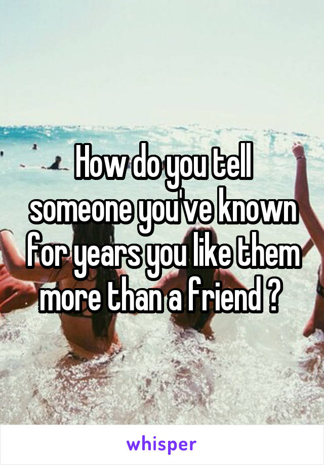How do you tell someone you've known for years you like them more than a friend ? 