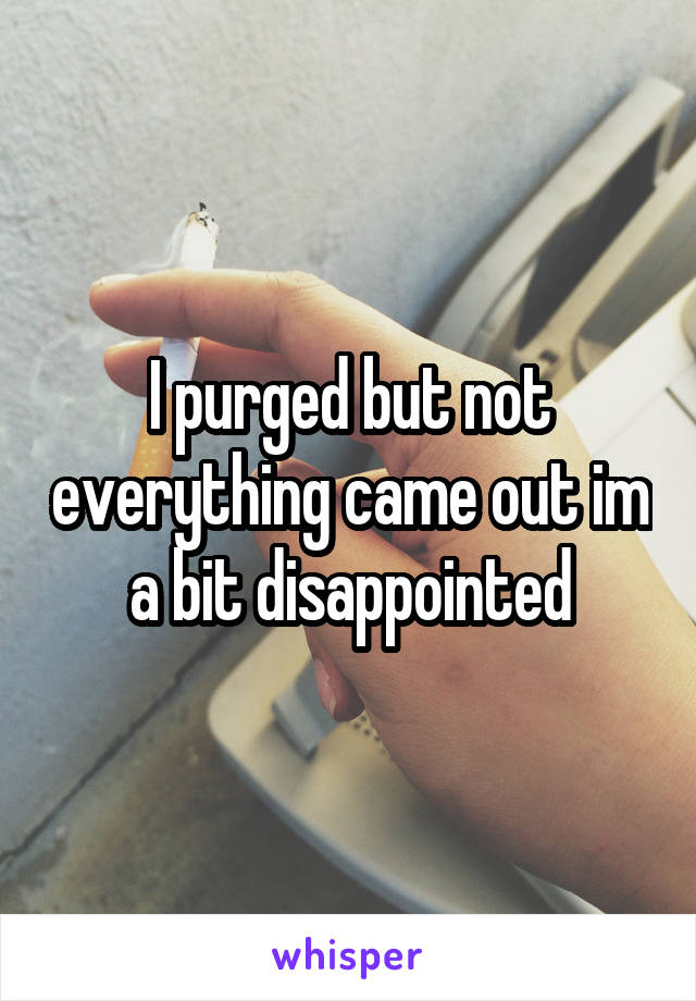 I purged but not everything came out im a bit disappointed