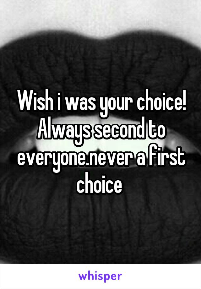 Wish i was your choice! Always second to everyone.never a first choice 
