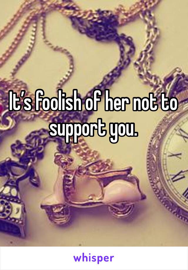 It’s foolish of her not to support you. 