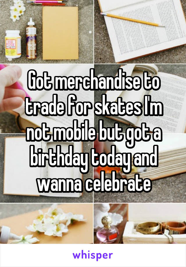 Got merchandise to trade for skates I'm not mobile but got a birthday today and wanna celebrate