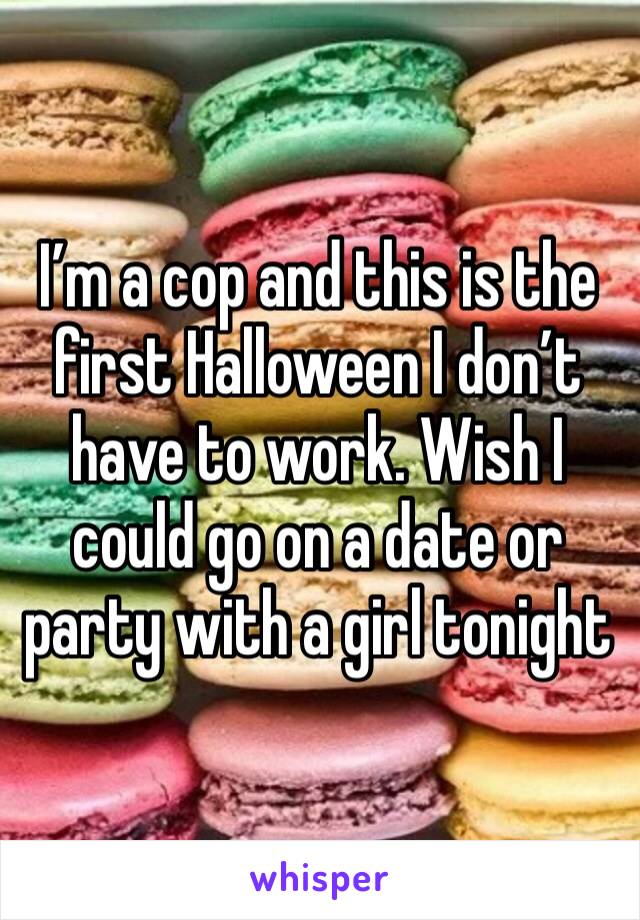 I’m a cop and this is the first Halloween I don’t have to work. Wish I could go on a date or party with a girl tonight 