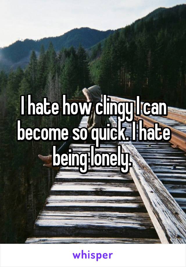 I hate how clingy I can become so quick. I hate being lonely. 