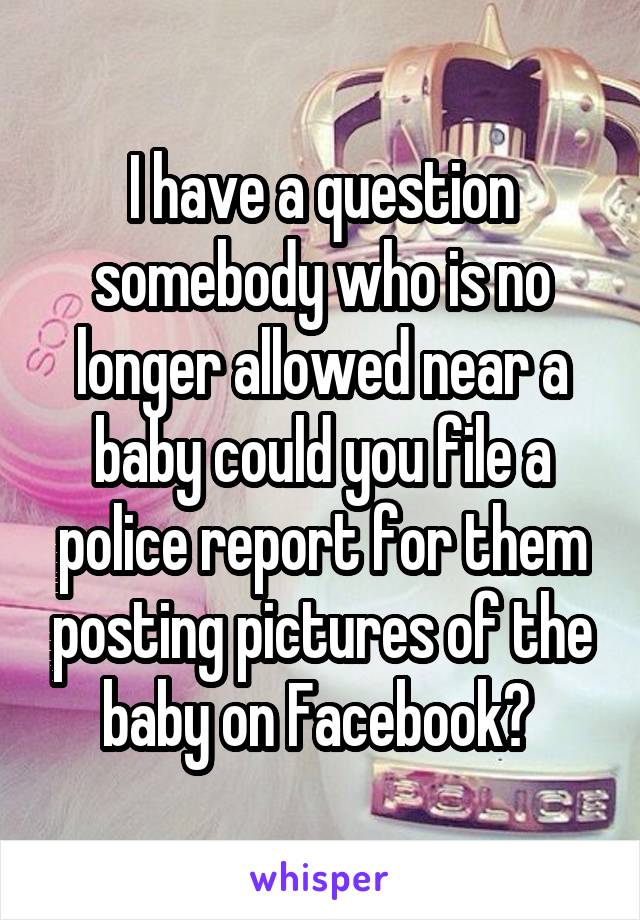 I have a question somebody who is no longer allowed near a baby could you file a police report for them posting pictures of the baby on Facebook? 