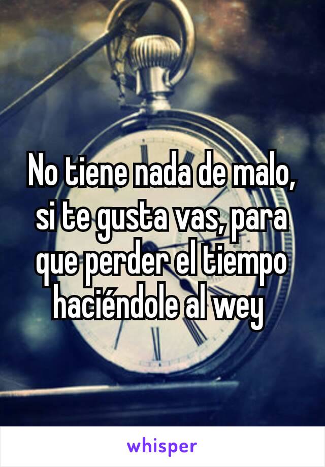 No tiene nada de malo, si te gusta vas, para que perder el tiempo haciéndole al wey 