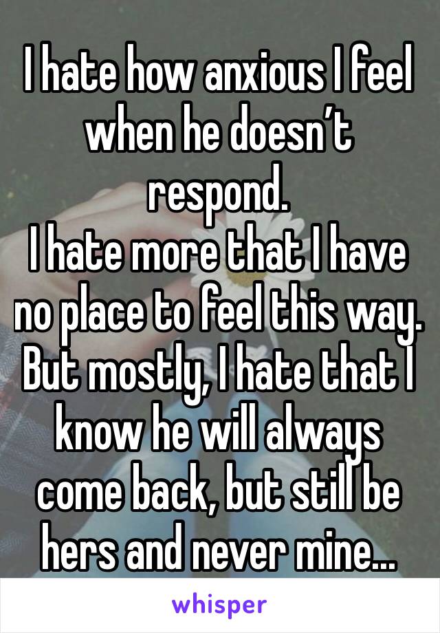 I hate how anxious I feel when he doesn’t respond. 
I hate more that I have no place to feel this way. But mostly, I hate that I know he will always come back, but still be hers and never mine...