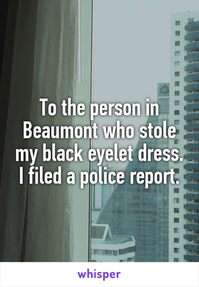 To the person in Beaumont who stole my black eyelet dress.
I filed a police report.