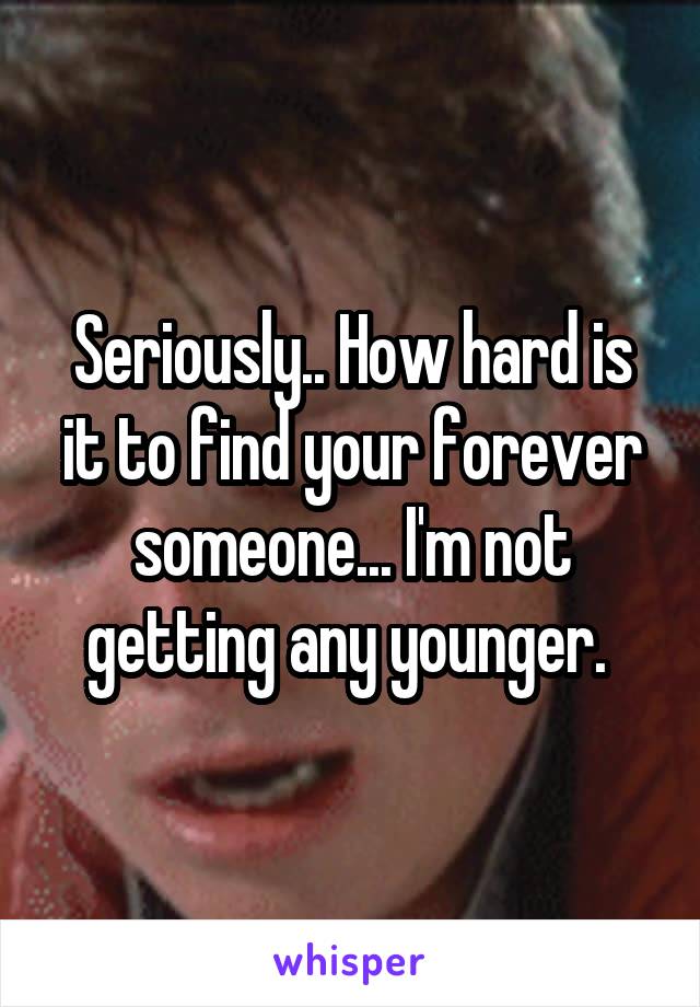 Seriously.. How hard is it to find your forever someone... I'm not getting any younger. 