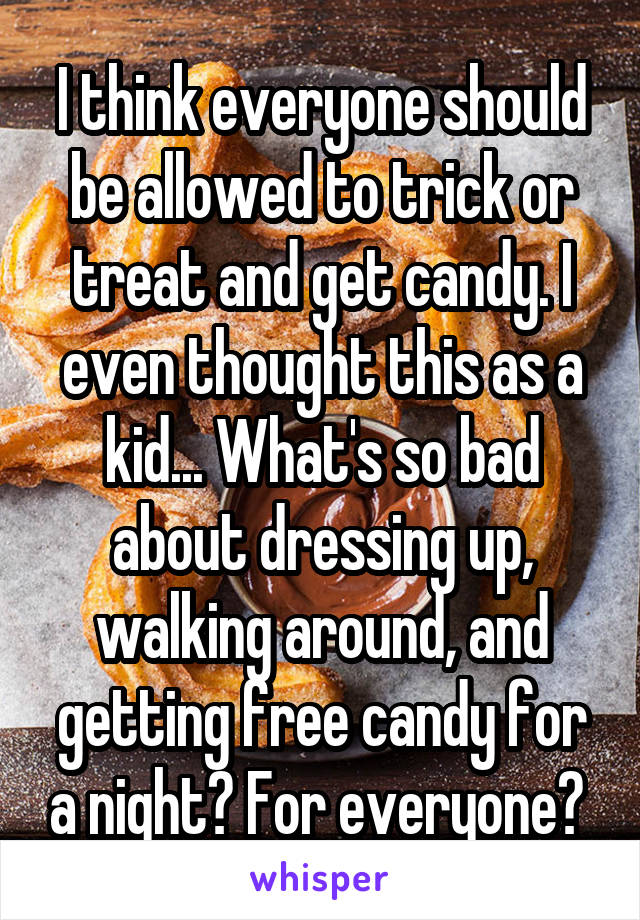 I think everyone should be allowed to trick or treat and get candy. I even thought this as a kid... What's so bad about dressing up, walking around, and getting free candy for a night? For everyone? 