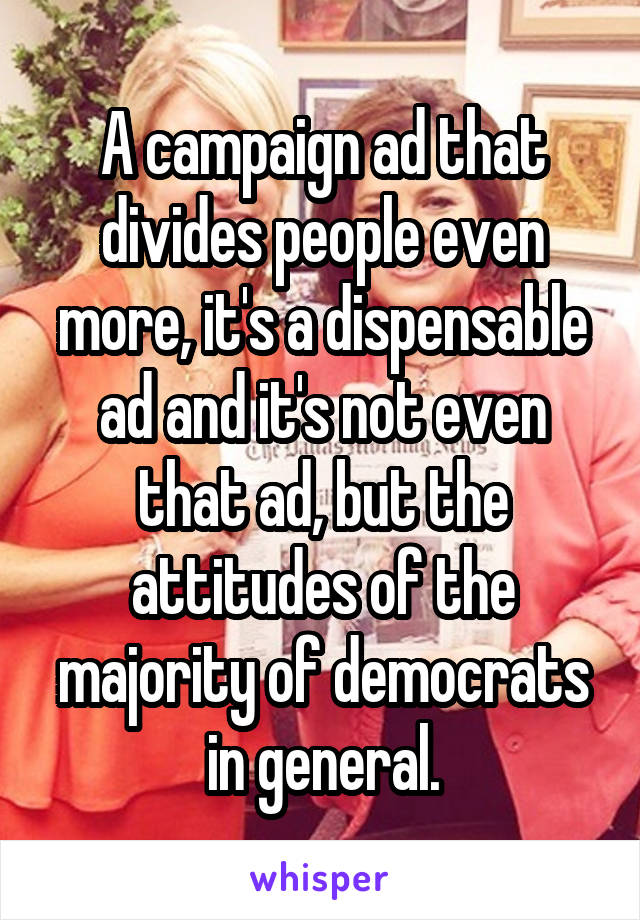 A campaign ad that divides people even more, it's a dispensable ad and it's not even that ad, but the attitudes of the majority of democrats in general.