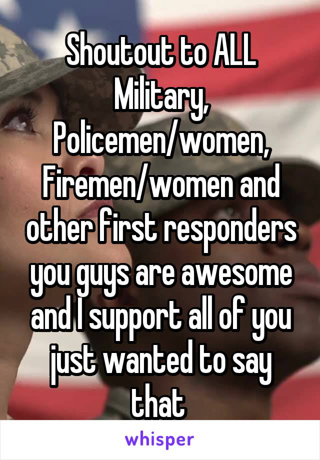 Shoutout to ALL Military, Policemen/women, Firemen/women and other first responders you guys are awesome and I support all of you just wanted to say that 