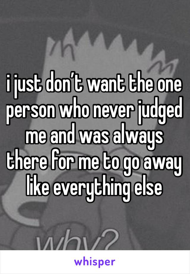 i just don’t want the one person who never judged me and was always there for me to go away like everything else