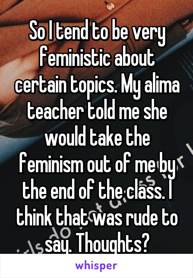 So I tend to be very feministic about certain topics. My alima teacher told me she would take the feminism out of me by the end of the class. I think that was rude to say. Thoughts?