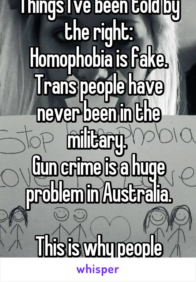 Things I've been told by the right:
Homophobia is fake.
Trans people have never been in the military. 
Gun crime is a huge problem in Australia.

This is why people think you're nuts.