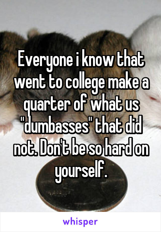 Everyone i know that went to college make a quarter of what us "dumbasses" that did not. Don't be so hard on yourself.