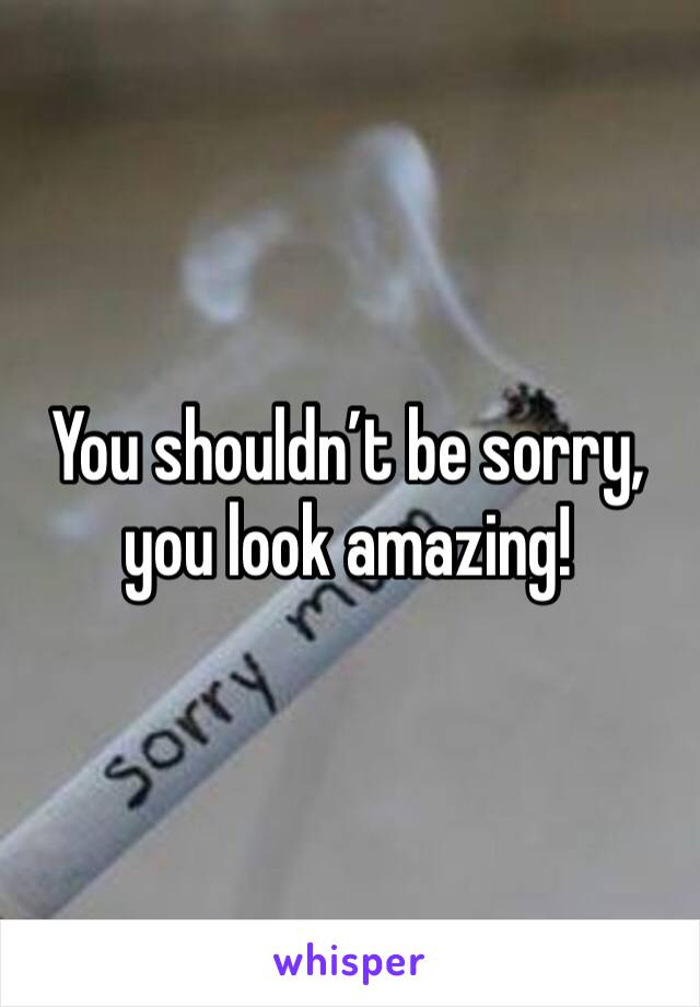 You shouldn’t be sorry, you look amazing!