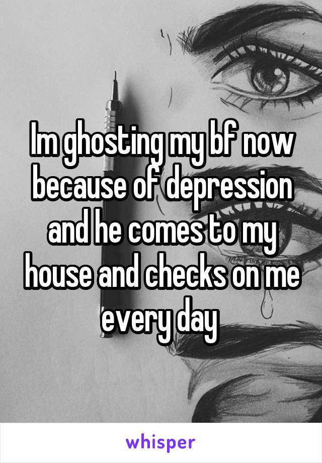 Im ghosting my bf now because of depression and he comes to my house and checks on me every day 