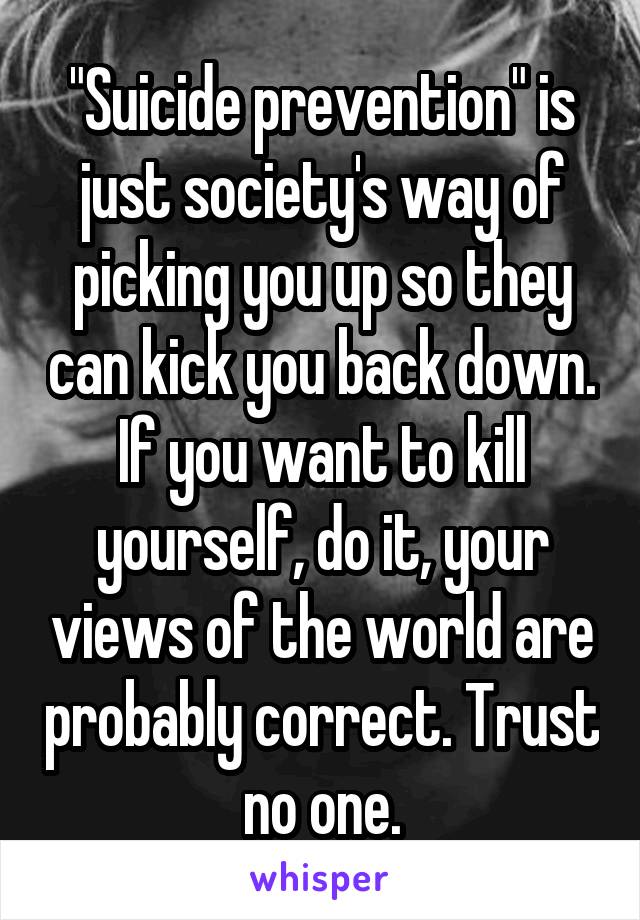 "Suicide prevention" is just society's way of picking you up so they can kick you back down. If you want to kill yourself, do it, your views of the world are probably correct. Trust no one.