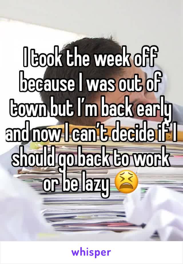 I took the week off because I was out of town but I’m back early and now I can’t decide if I should go back to work or be lazy 😫
