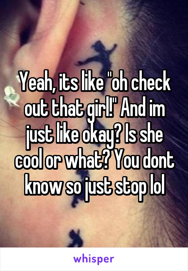 Yeah, its like "oh check out that girl!" And im just like okay? Is she cool or what? You dont know so just stop lol