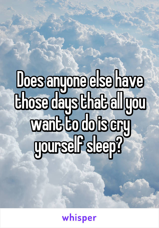 Does anyone else have those days that all you want to do is cry yourself sleep? 