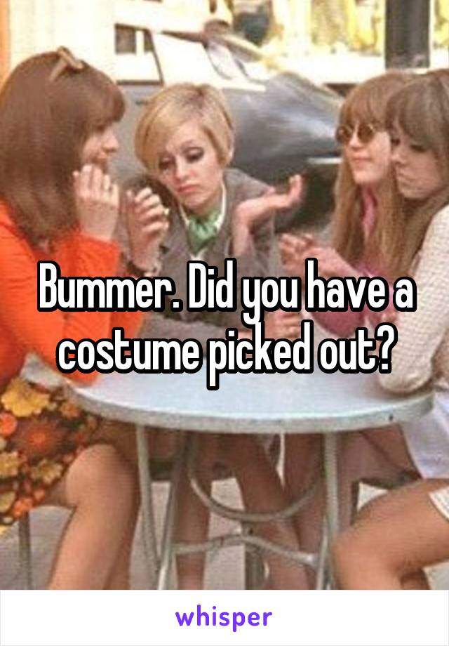 Bummer. Did you have a costume picked out?
