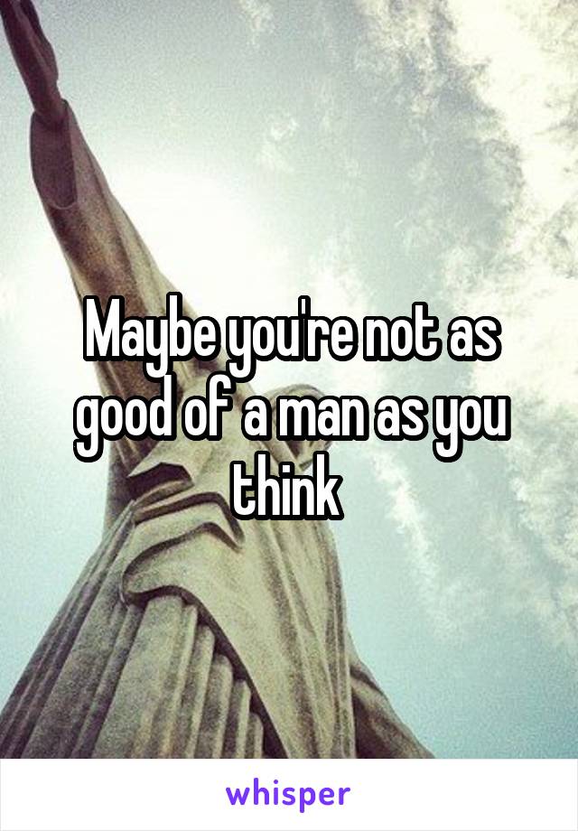 Maybe you're not as good of a man as you think 