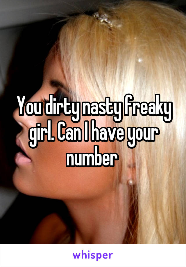 You dirty nasty freaky girl. Can I have your number 