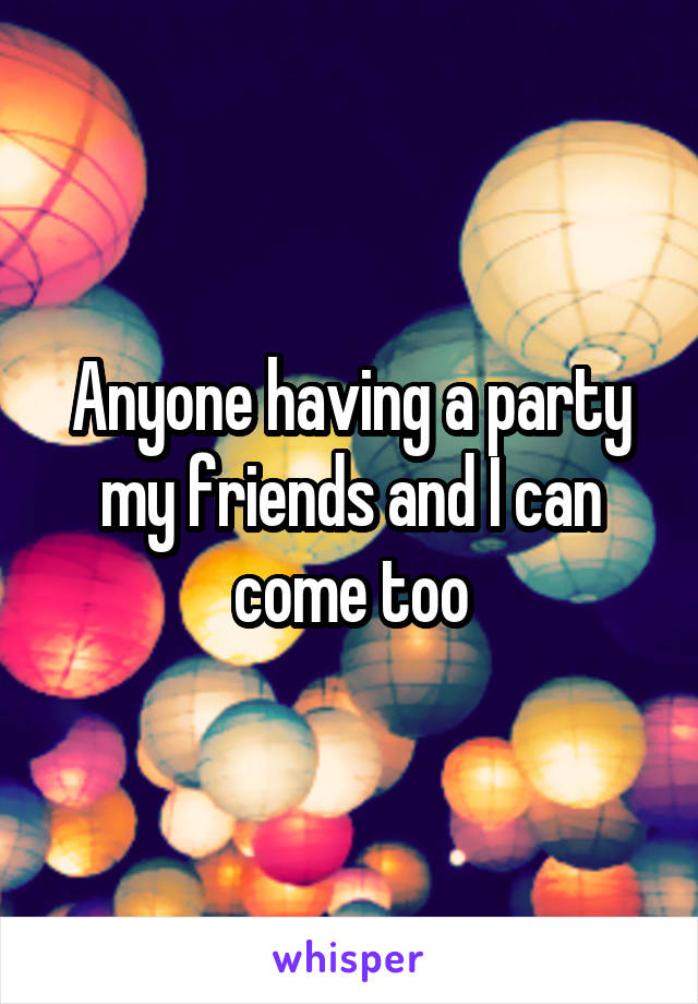 Anyone having a party my friends and I can come too