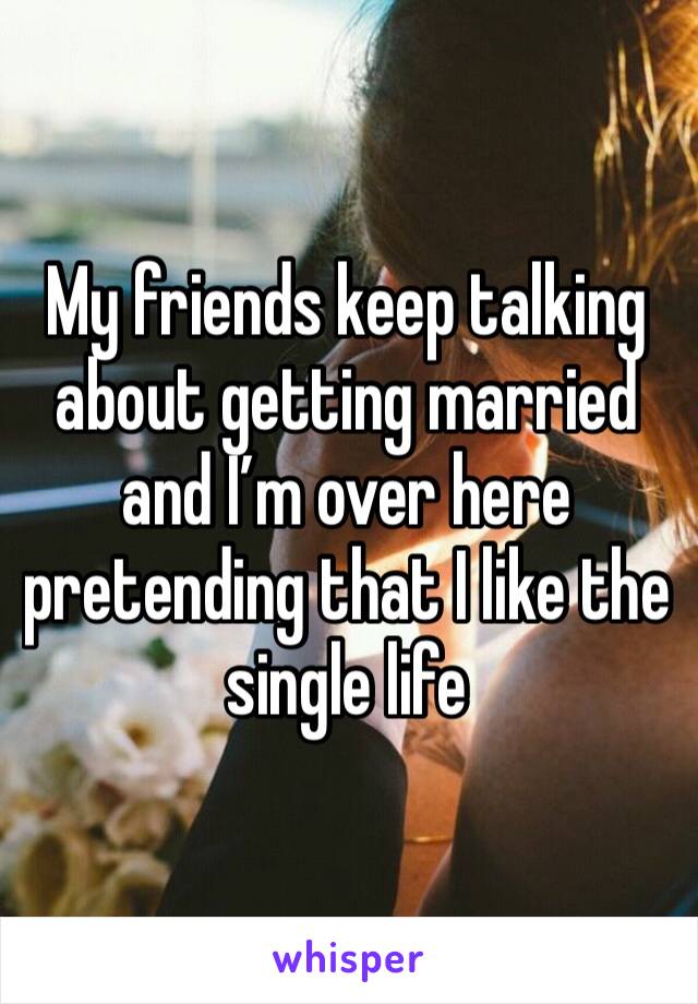 My friends keep talking about getting married and I’m over here pretending that I like the single life