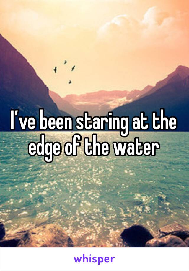 I’ve been staring at the edge of the water 