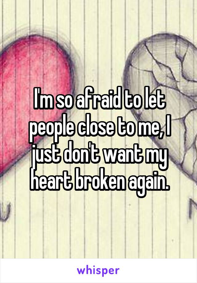 I'm so afraid to let people close to me, I just don't want my heart broken again.
