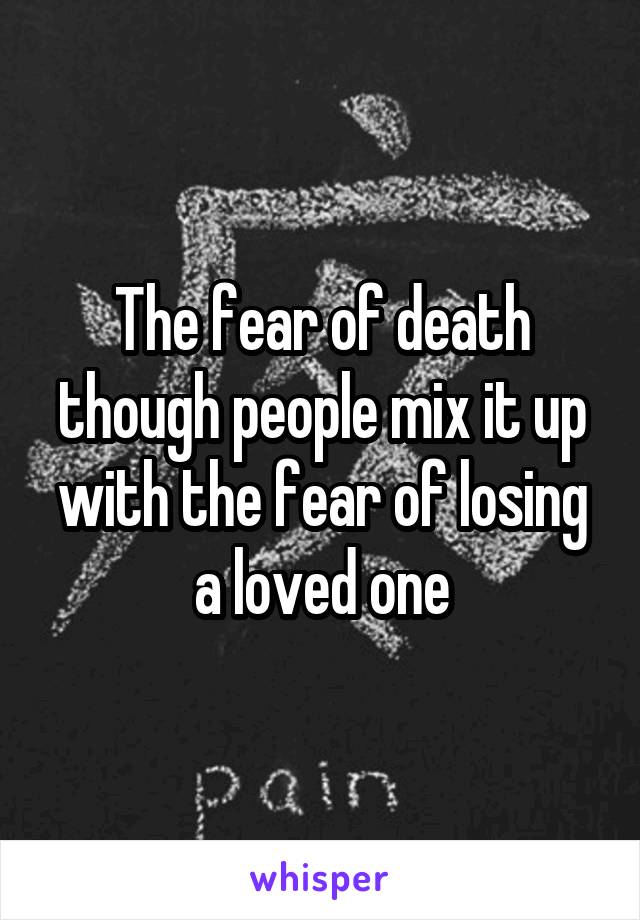 The fear of death though people mix it up with the fear of losing a loved one
