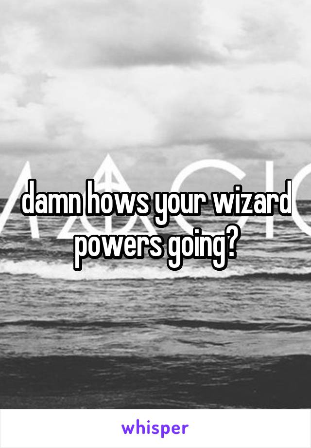 damn hows your wizard powers going?