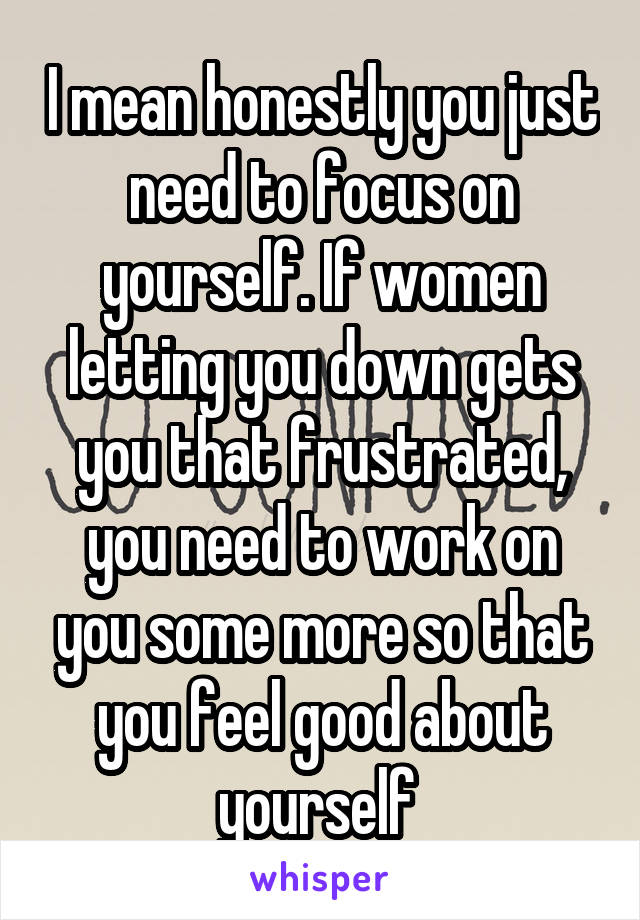I mean honestly you just need to focus on yourself. If women letting you down gets you that frustrated, you need to work on you some more so that you feel good about yourself 