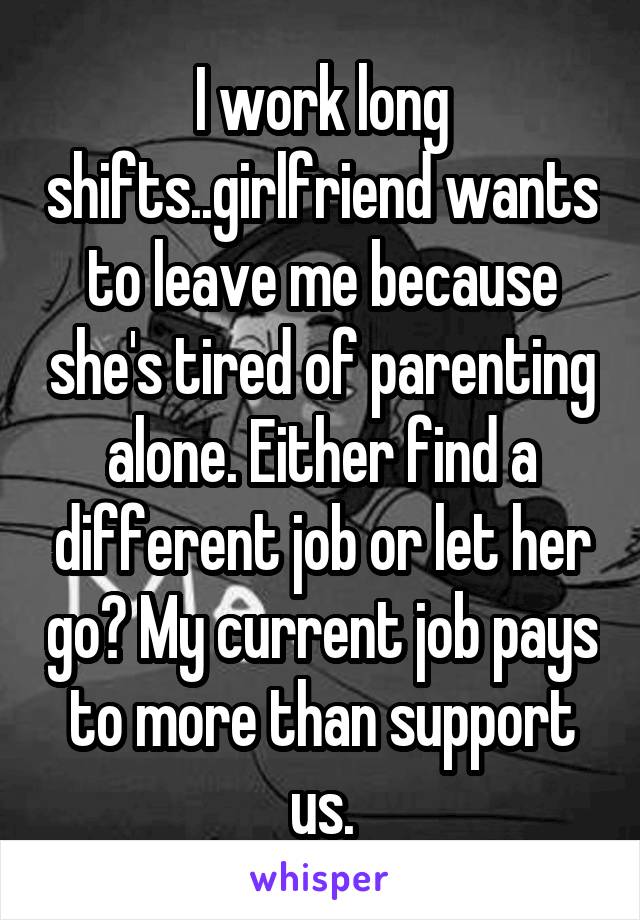 I work long shifts..girlfriend wants to leave me because she's tired of parenting alone. Either find a different job or let her go? My current job pays to more than support us.
