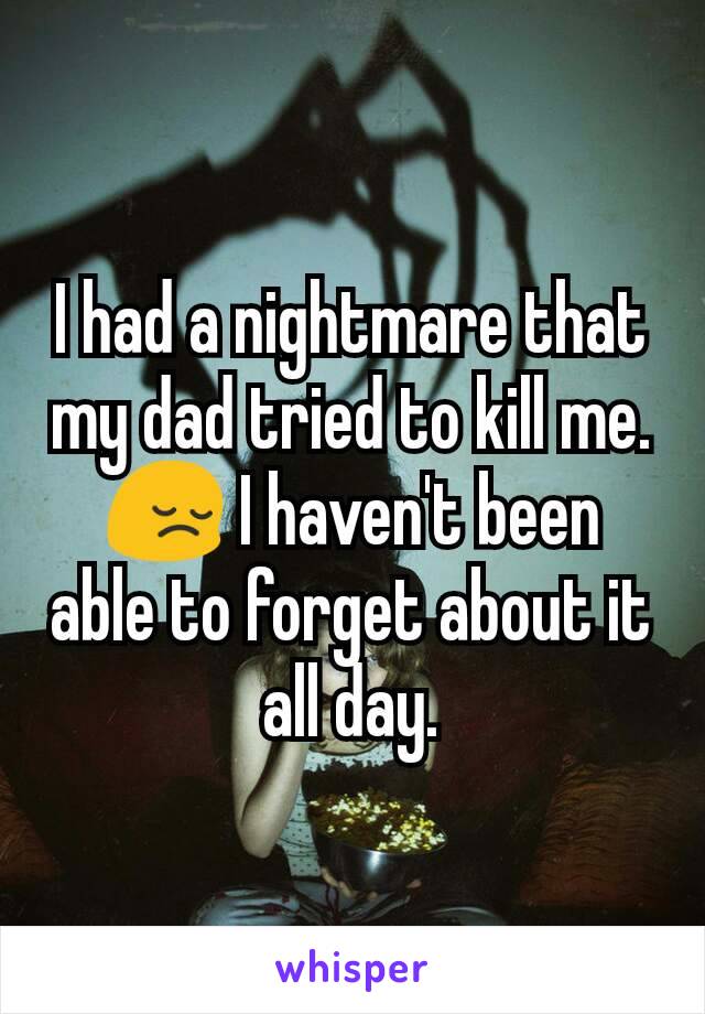 I had a nightmare that my dad tried to kill me. 😔 I haven't been able to forget about it all day.