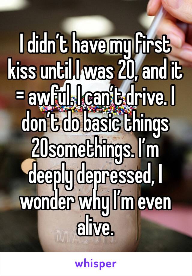 I didn’t have my first kiss until I was 20, and it = awful. I can’t drive. I don’t do basic things 20somethings. I’m  deeply depressed, I wonder why I’m even alive. 