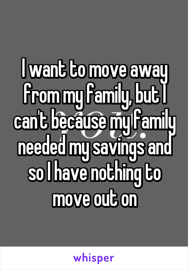 I want to move away from my family, but I can't because my family needed my savings and so I have nothing to move out on