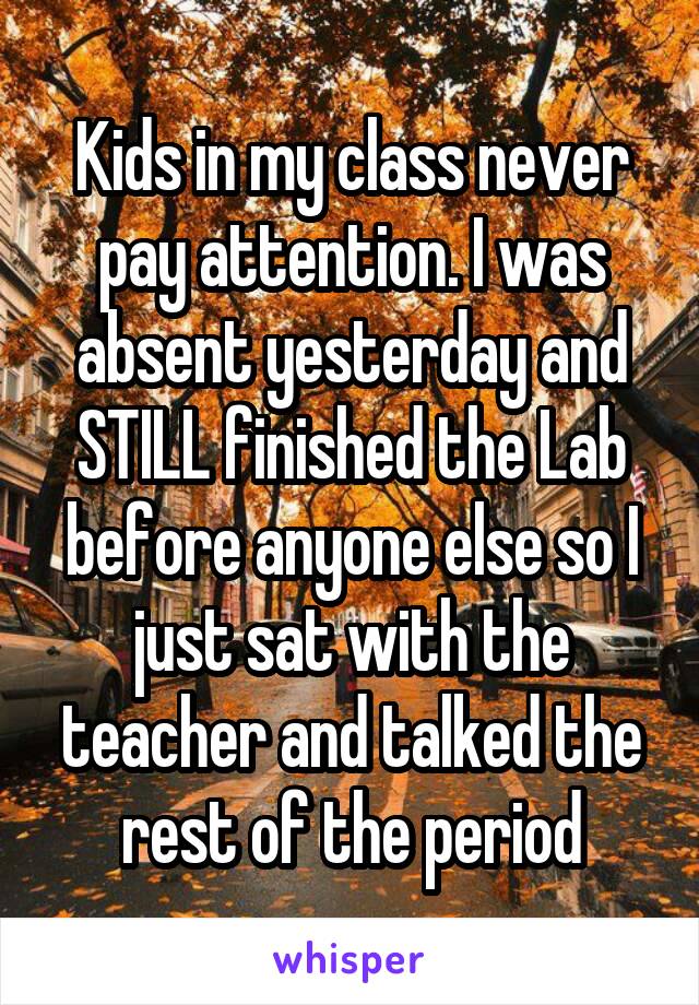 Kids in my class never pay attention. I was absent yesterday and STILL finished the Lab before anyone else so I just sat with the teacher and talked the rest of the period