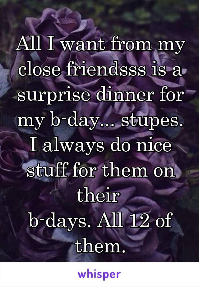 All I want from my close friendsss is a surprise dinner for my b-day... stupes.
I always do nice stuff for them on their 
b-days. All 12 of them.