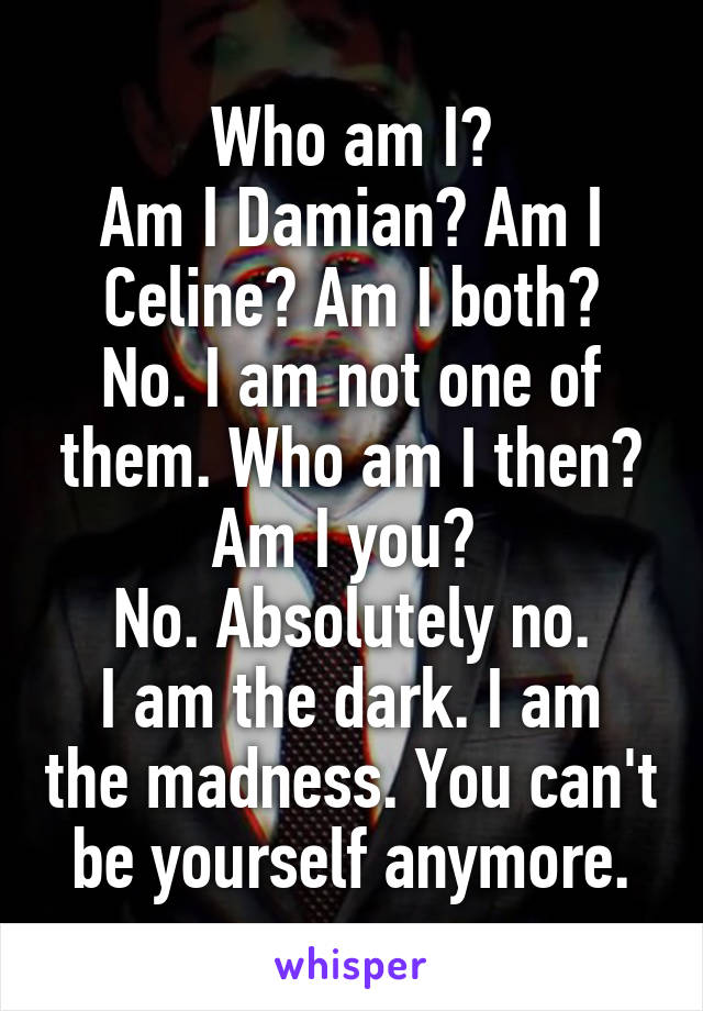 Who am I?
Am I Damian? Am I Celine? Am I both?
No. I am not one of them. Who am I then?
Am I you? 
No. Absolutely no.
I am the dark. I am the madness. You can't be yourself anymore.