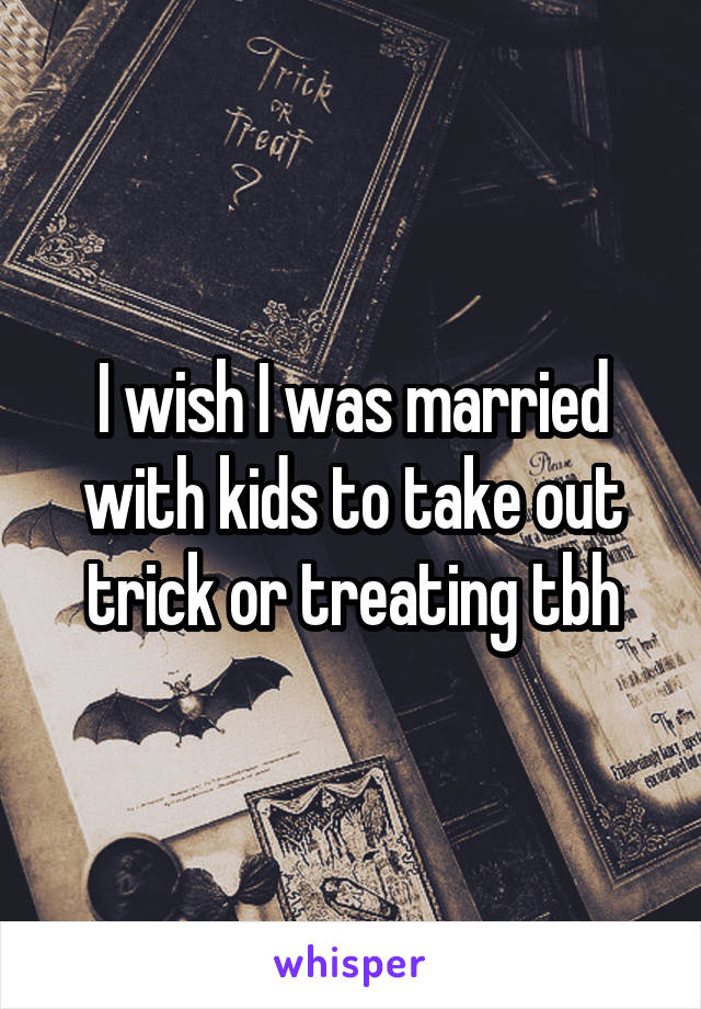 I wish I was married with kids to take out trick or treating tbh